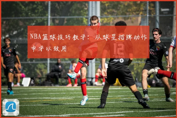 NBA篮球技巧教学：从球星招牌动作中学以致用