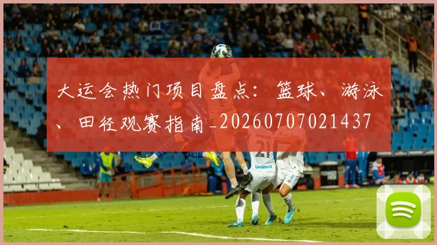 大运会热门项目盘点：篮球、游泳、田径观赛指南_20260707021437