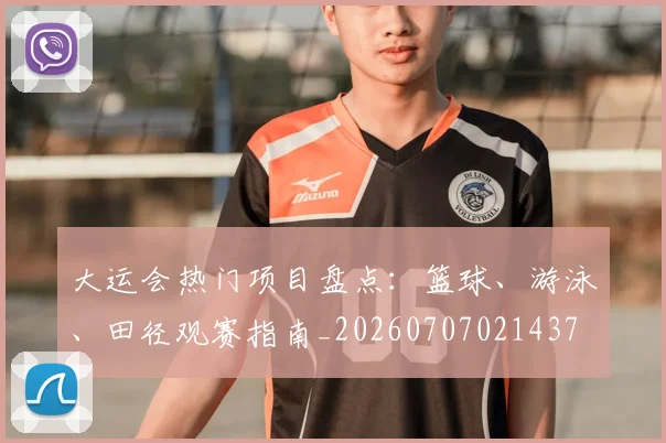 大运会热门项目盘点:篮球、游泳、田径观赛指南_20260707021437