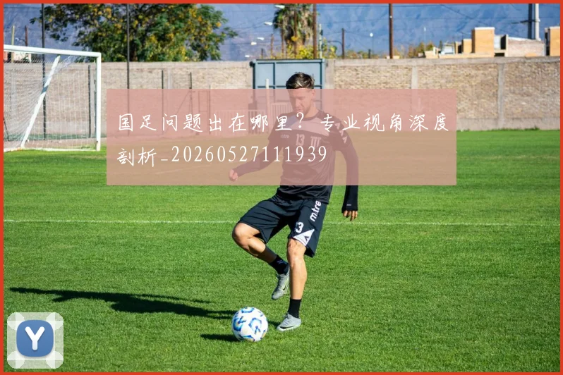 国足问题出在哪里？专业视角深度剖析_20260527111939