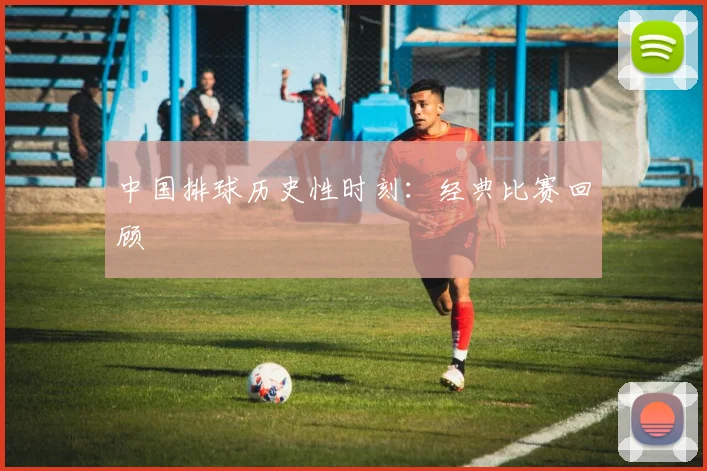中国排球历史性时刻:经典比赛回顾