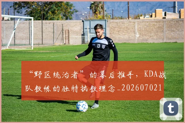 “野区统治者”的幕后推手,KDA战队教练的独特执教理念_20260702173049