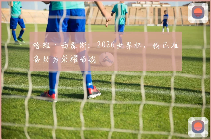 哈维·西蒙斯:2026世界杯,我已准备好为荣耀而战