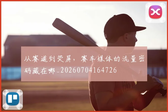 从赛道到荧屏，赛车媒体的流量密码藏在哪_20260704164726