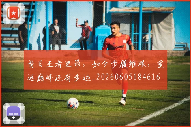 昔日王者里昂，如今步履维艰，重返巅峰还有多远_20260605184616